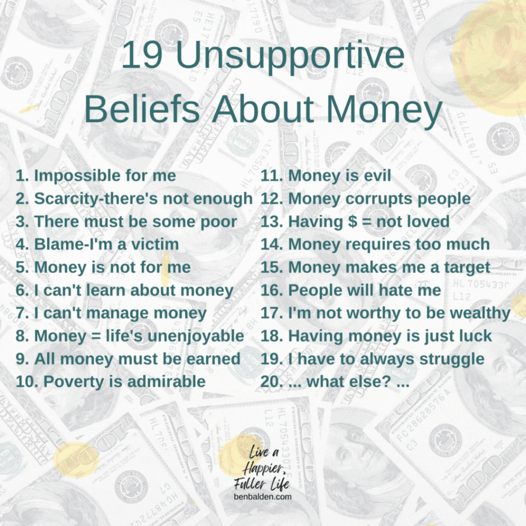 Podcast#116-19 Unsupportive Beliefs About Money
See the Full Post Here: https://benbalden.com/19-unsupportive-beliefs-about-money/
Buy Ben Balden's Book at https://benbalden.com/books/

BOOKS MENTIONED IN THIS EPISODE:
The Millionaire Next Door by Thomas J. Stanley and William D. Danko get here: https://amzn.to/3cgA823
Secrets of the Millionaire Mind by T. Harv Eker get it here: http://amzn.to/2xsIzlt

THE 19 UNSUPPORTIVE BELIEFS ABOUT MONEY:
1. Impossible for me
2. Scarcity-there's not enough
3. There must be some poor
4. Blame-I'm a victim
5. Money is not for me
6. I can't learn about money
7. I can't manage money
8. Money = life's unenjoyable
9. All money must be earned
10. Poverty is admirable
11. Money is evil
12. Money corrupts people
13. Having $ = not loved
14. Money requires too much 
15. Money makes me a target
16. People will hate me
17. I'm not worthy to be wealthy
18. Having money is just luck
19. I have to always struggle