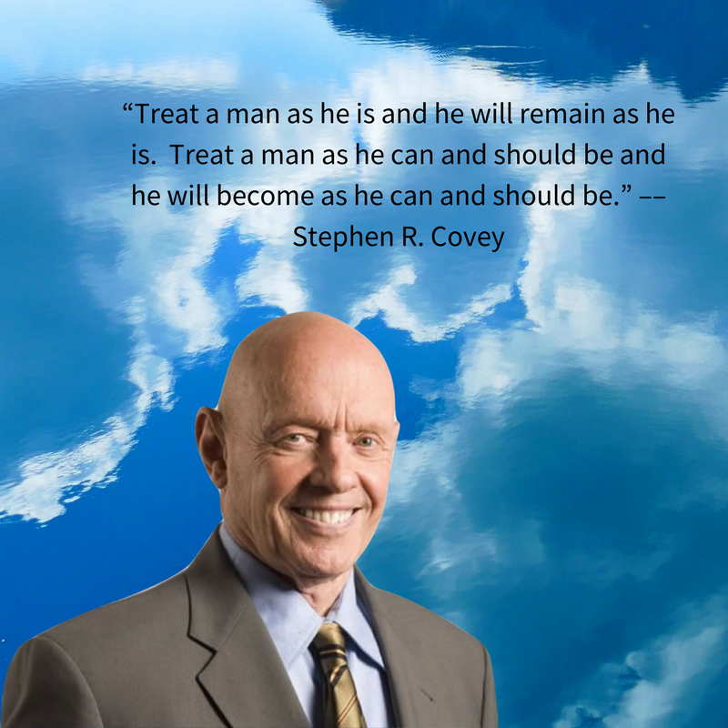 “Treat a man as he is and he will remain as he is.  Treat a man as he can and should be and he will become as he can and should be.” –– Stephen R. Covey