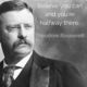 “Believe you can and you’re halfway there.” –Theodore Roosevelt