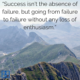 “Success isn’t the absence of failure, but going from failure to failure without any loss of enthusiasm.” – Various