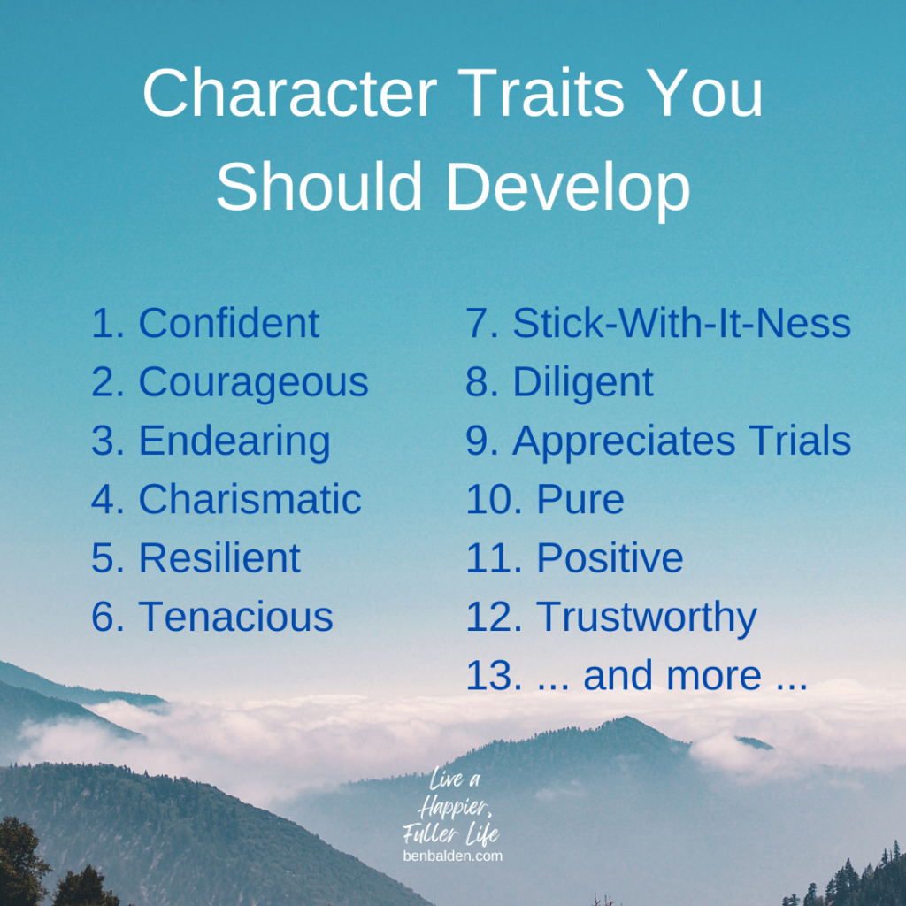 Podcast#114-Character Traits
Buy Ben Balden's Book at https://benbalden.com/books/
1. Confident
2. Courageous 
3. Endearing 
4. Charismatic 
5. Resilient
6. Tenacious
7. Stick-With-It-Ness 
8. Diligent
9. Appreciates Trials
10. Pure 
11. Positive
12. Trustworthy 
13. ... and more ...