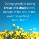 “Daring greatly is being brave and afraid every minute of the day at the exact same time.” – Brene Brown