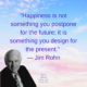 QUOTE – “Happiness is not something you postpone for the future; it is something you design for the present.” — Jim Rohn