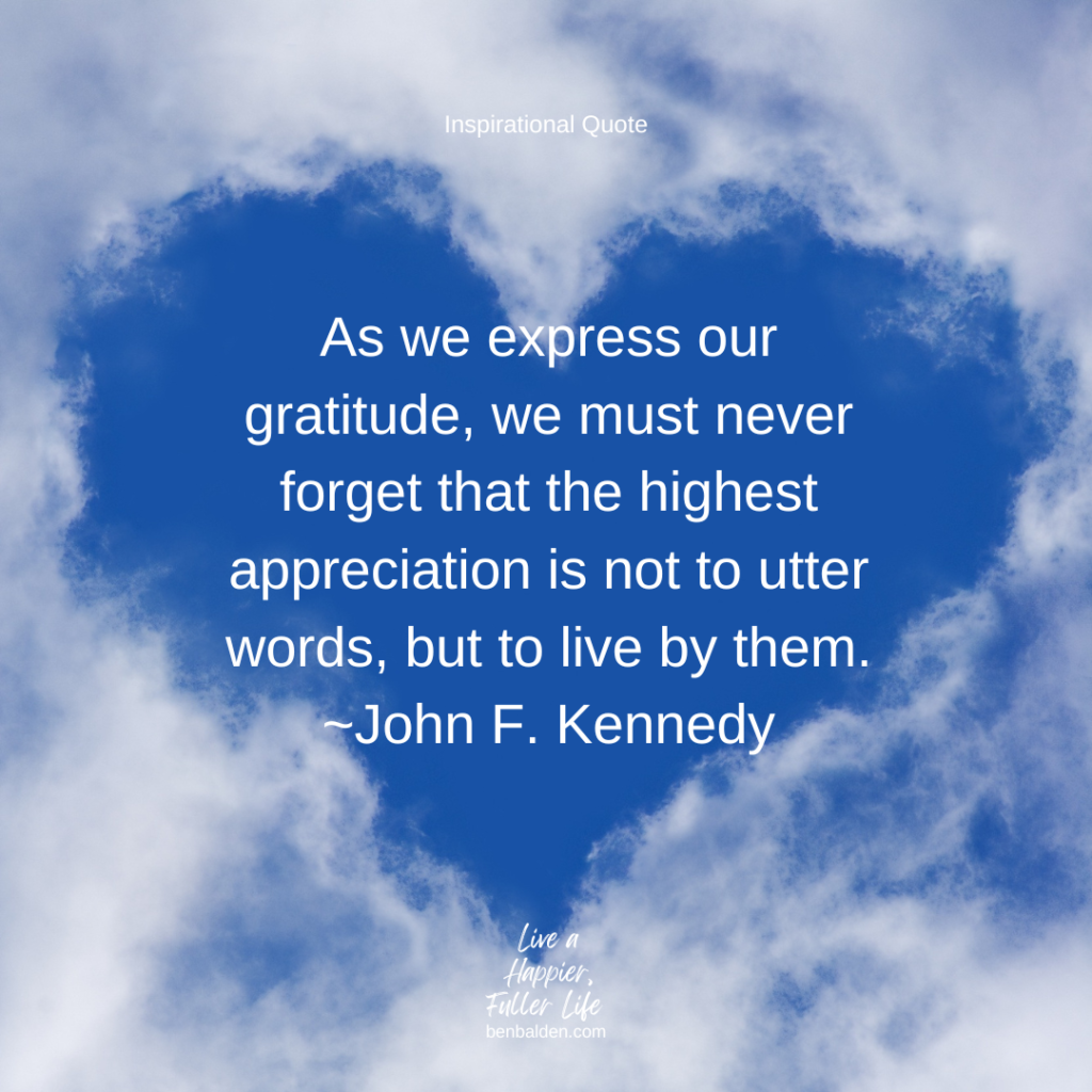 Podcast #111 - QUOTE: As we express our gratitude, we must never forget that the highest appreciation is not to utter words, but to live by them.~John F. Kennedy
Get my new book: https://benbalden.com/books/
Sign up for my inspirational emails: https://benbalden.com/email/

Express gratitude by action