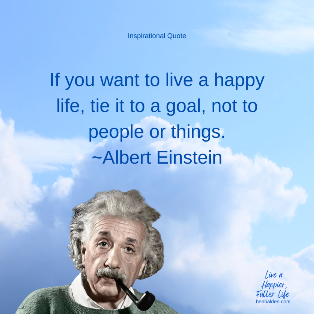 Podcast No. 120 - INSPIRATIONAL QUOTE: If you want to live a happy life, tie it to a goal, not to people or things.~Albert Einstein
Read the full blog here: https://benbalden.com/if-you-want-to-live-a-happy-life/
Buy my book here: https://benbalden.com/books/
Sign up for my emails here: https://benbalden.com/email/

QUOTE-If you want to live a happy life, tie it to a goal, not to people or things.~Albert Einstein
CONTEXT: 
-Most everyone knows Albert Einstein - no introduction needed
-Not sure when he said this quote or to whom

Let’s talk about what it means:
-ASSUMPTION: Goal is to live a happy life
-Progress toward goal -> Progression 
-Don’t rely on other people for happiness
-Take control of your own happiness
-Contribution is key
-Seek to accomplish something 
TIP: Serve or contribution to others will bring more satisfaction 

#Inspirationalquote #happiness #personaldevelopment #alberteinstein