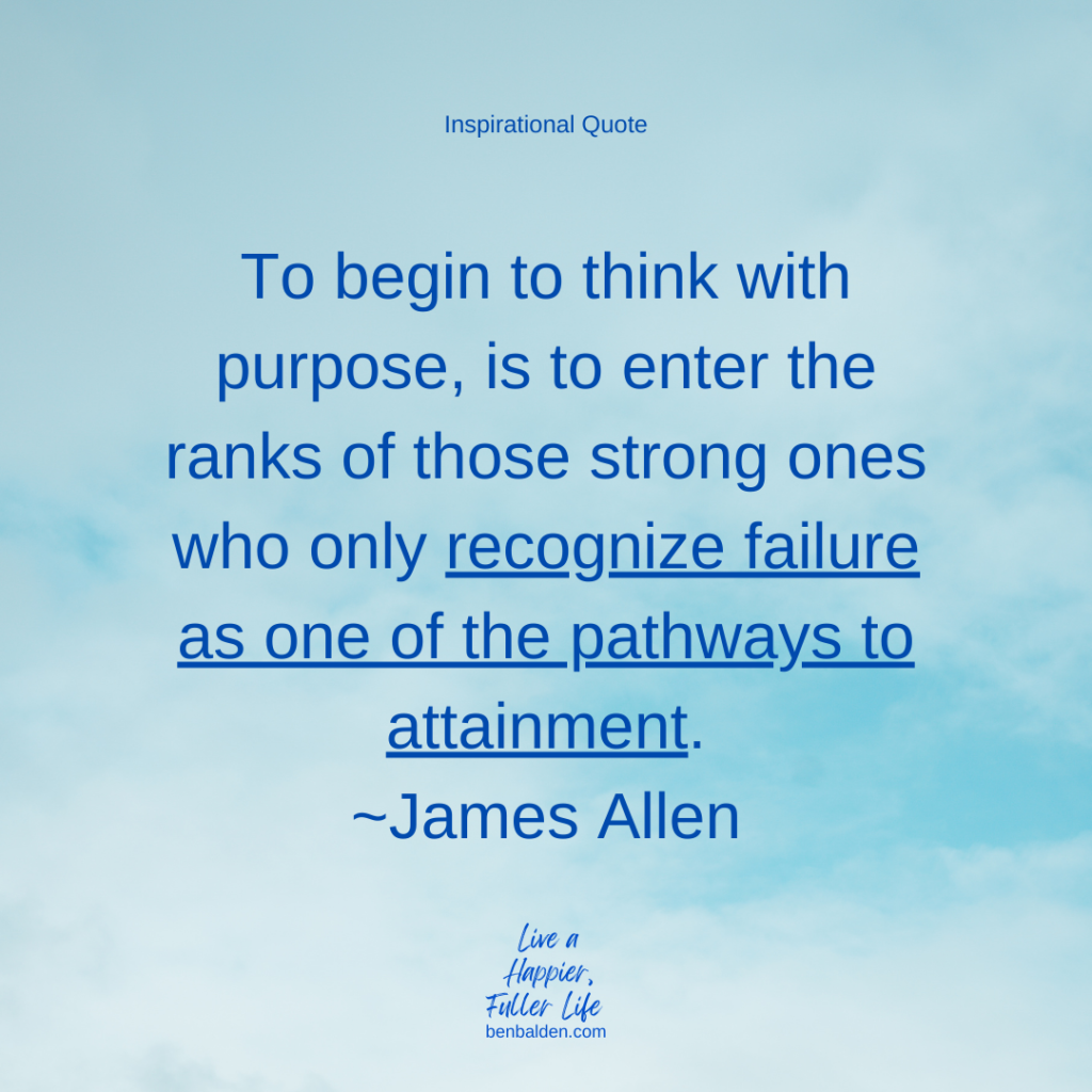 Podcast#113 - Inspirational QUOTE-To begin to think with purpose, is to enter the ranks of those strong ones who only recognize failure as one of the pathways to attainment.~James Allen 

BUY MY NEW BOOK: https://benbalden.com/books/

The lessons we glean from this quote are:
-Unavoidable failure should be embraced
-Follow successful people
-Begin with purpose
-Adopt this positive mindset
-Be strong