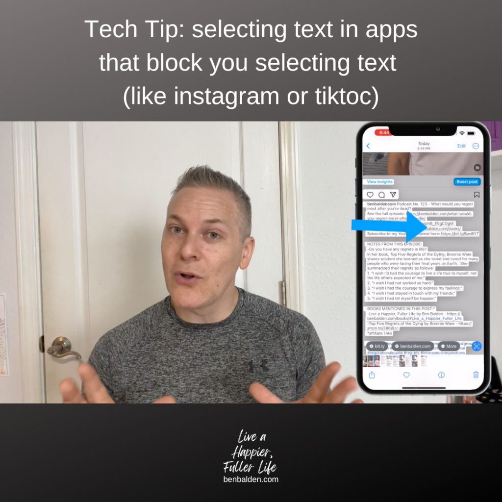 Podcast No. 127 - Tech Tip: selecting text in apps that block you selecting text (like instagram or tiktoc)
-See this whole blog: https://benbalden.com/tech-tip-screenshot-to-text/
-See the video: https://youtu.be/QGBZXTGJgr0
-Buy my new book at https://benbalden.com/books/
-Subscribe to my YouTube channel here: https://bit.ly/BenBYT

NOTES FROM THIS EPISODE:
-You can get around apps that block you from copying text or following links
TO DO THIS
-You simply take a screenshot
-Open the screenshot in the photo app
-The photo app (iPhone) converts the text in the picture to text and the links to links
-This works with videos too
-Any text you see on the screen can be copied through a screenshot


Buy my book at https://benbalden.com/books/
Get my email newsletter at https://benbalden.com/email/

#personaldevelopment #selfimprovement #personalgrowth #inspiration #inspirational #motivation #motivational #inspirationalquote #techtips #screenshots 
============