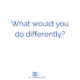 What would you do differently?