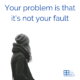 Your problem is that it’s not your fault