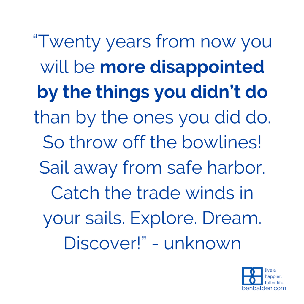 “Twenty years from now you will be more disappointed by the things you didn’t do than by the ones you did do. So throw off the bowlines! Sail away from safe harbor. Catch the trade winds in your sails. Explore. Dream. Discover!” - unknown